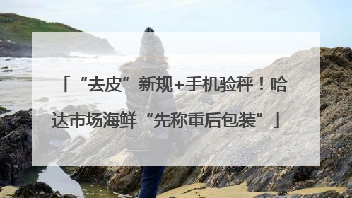 “去皮”新规+手机验秤！哈达市场海鲜“先称重后包装”
