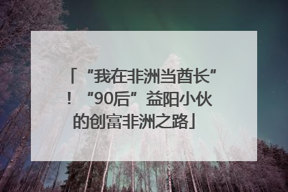 “我在非洲当酋长”！“90后”益阳小伙的创富非洲之路