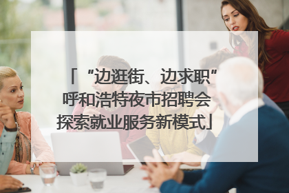 “边逛街、边求职” 呼和浩特夜市招聘会探索就业服务新模式