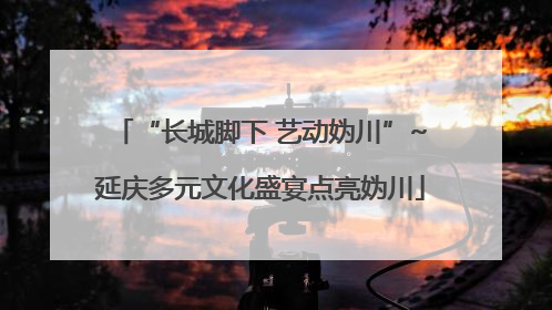 “长城脚下 艺动妫川”~延庆多元文化盛宴点亮妫川