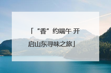 “香”约端午 开启山东寻味之旅