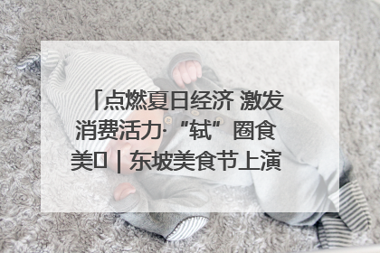 点燃夏日经济 激发消费活力·“轼”圈食美⑪｜东坡美食节上演“文化满汉全席”