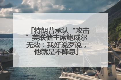 特朗普承认“攻击”美联储主席鲍威尔无效：我好说歹说，他就是不降息