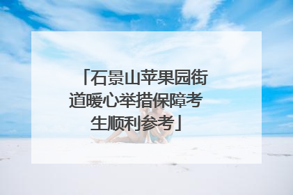 石景山苹果园街道暖心举措保障考生顺利参考