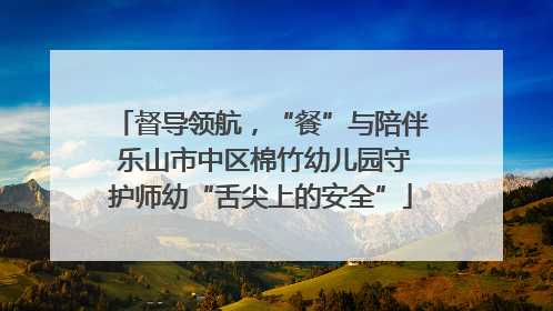 督导领航，“餐”与陪伴 乐山市中区棉竹幼儿园守护师幼“舌尖上的安全”