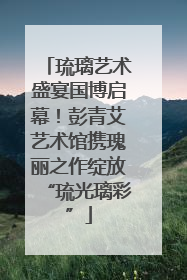 琉璃艺术盛宴国博启幕！彭青艾艺术馆携瑰丽之作绽放“琉光璃彩”