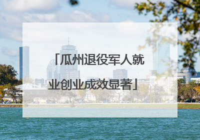 瓜州退役军人就业创业成效显著
