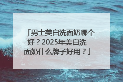 男士美白洗面奶哪个好？2025年美白洗面奶什么牌子好用？
