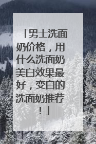 男士洗面奶价格，用什么洗面奶美白效果最好，变白的洗面奶推荐！