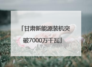 甘肃新能源装机突破7000万千瓦