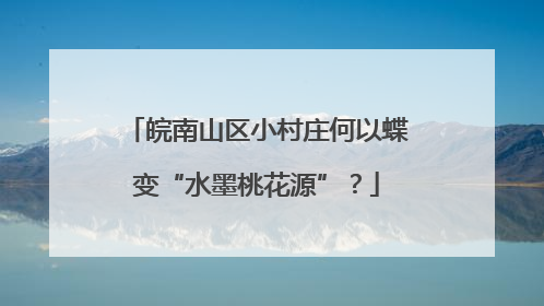 皖南山区小村庄何以蝶变“水墨桃花源”？
