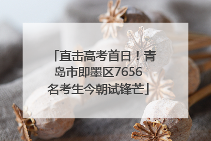 直击高考首日！青岛市即墨区7656名考生今朝试锋芒