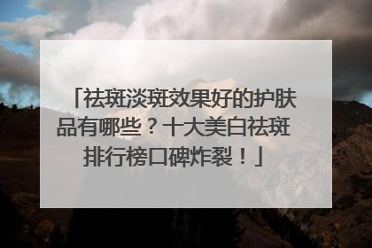 祛斑淡斑效果好的护肤品有哪些？十大美白祛斑排行榜口碑炸裂！