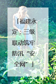 福建永定：三级联动筑牢防汛“安全网”