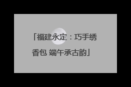 福建永定：巧手绣香包 端午承古韵