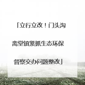 立行立改！门头沟斋堂镇紧抓生态环保督察交办问题整改