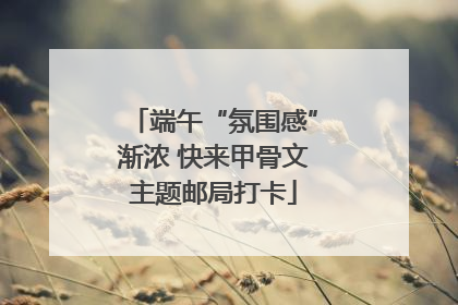 端午“氛围感”渐浓 快来甲骨文主题邮局打卡
