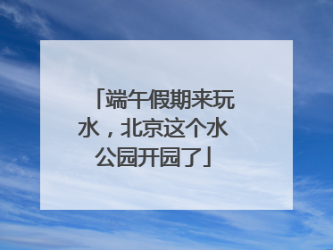 端午假期来玩水，北京这个水公园开园了