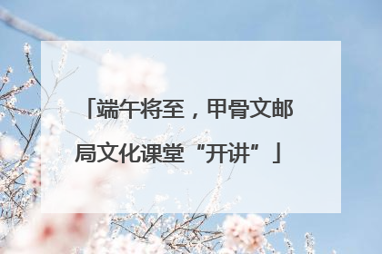 端午将至，甲骨文邮局文化课堂“开讲”