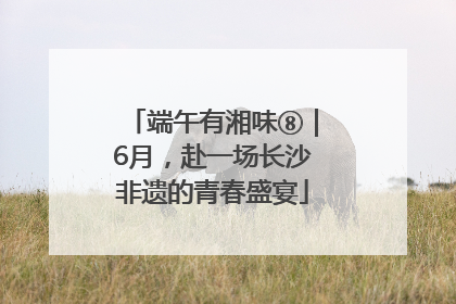 端午有湘味⑧｜6月，赴一场长沙非遗的青春盛宴