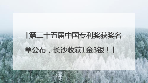 第二十五届中国专利奖获奖名单公布，长沙收获1金3银！