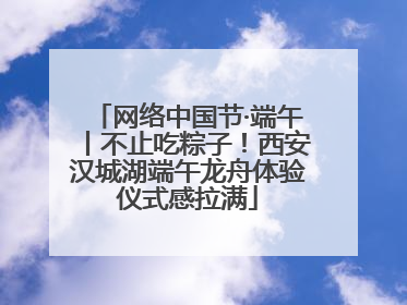 网络中国节·端午丨不止吃粽子！西安汉城湖端午龙舟体验仪式感拉满