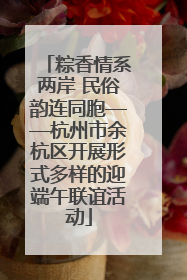 粽香情系两岸 民俗韵连同胞——杭州市余杭区开展形式多样的迎端午联谊活动