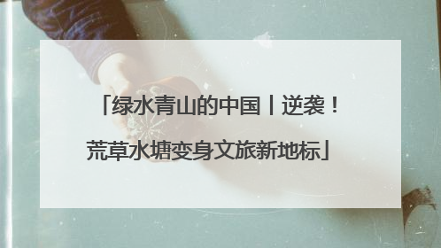 绿水青山的中国丨逆袭！荒草水塘变身文旅新地标