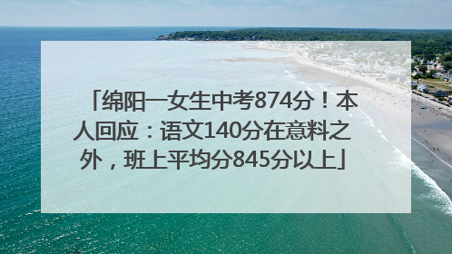 绵阳一女生中考874分！本人回应：语文140分在意料之外，班上平均分845分以上