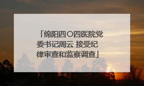 绵阳四〇四医院党委书记周云 接受纪律审查和监察调查