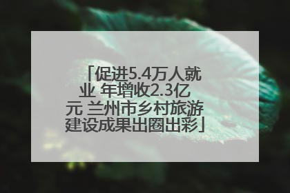 促进5.4万人就业 年增收2.3亿元 兰州市乡村旅游建设成果出圈出彩