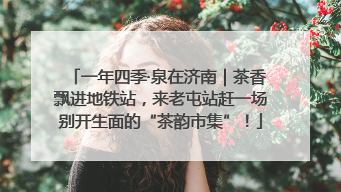 一年四季·泉在济南｜茶香飘进地铁站，来老屯站赶一场别开生面的“茶韵市集”！