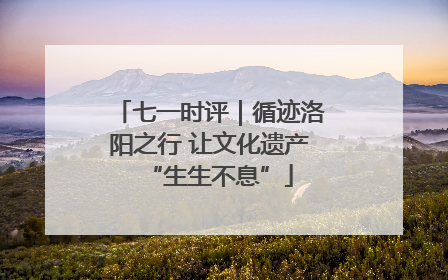 七一时评｜循迹洛阳之行 让文化遗产“生生不息”