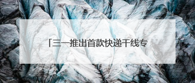 三一推出首款快递干线专属电动重卡SE636
