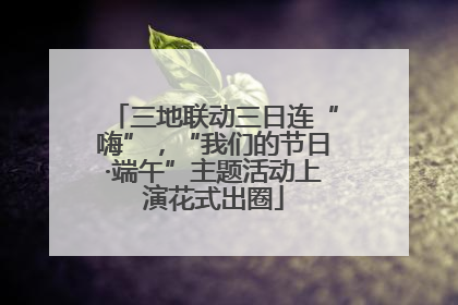 三地联动三日连“嗨”，“我们的节日·端午”主题活动上演花式出圈