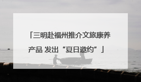 三明赴福州推介文旅康养产品 发出“夏日邀约”