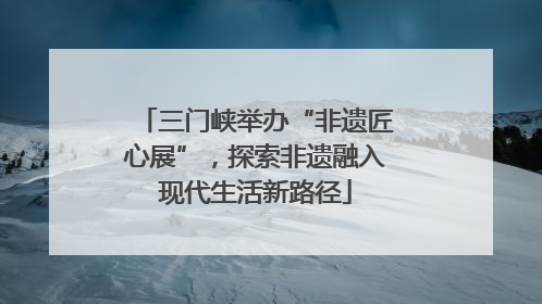 三门峡举办“非遗匠心展”，探索非遗融入现代生活新路径