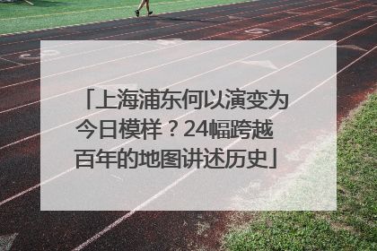 上海浦东何以演变为今日模样？24幅跨越百年的地图讲述历史