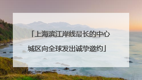 上海滨江岸线最长的中心城区向全球发出诚挚邀约