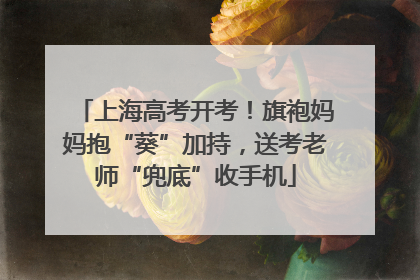 上海高考开考！旗袍妈妈抱“葵”加持，送考老师“兜底”收手机