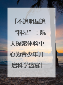 不追明星追“科星”：航天探索体验中心为青少年开启科学盛宴