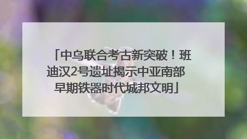 中乌联合考古新突破！班迪汉2号遗址揭示中亚南部早期铁器时代城邦文明