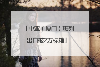 中亚（厦门）班列出口破2万标箱