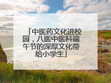 中医药文化进校园，八医中医科端午节的深厚文化带给小学生