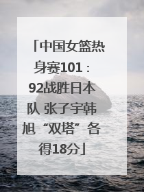 中国女篮热身赛101∶92战胜日本队 张子宇韩旭“双塔”各得18分