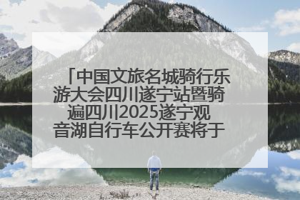 中国文旅名城骑行乐游大会四川遂宁站暨骑遍四川2025遂宁观音湖自行车公开赛将于6月22日开赛