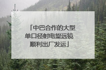 中巴合作的大型单口径射电望远镜顺利出厂发运