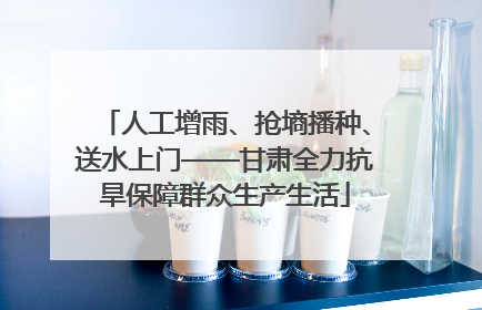 人工增雨、抢墒播种、送水上门——甘肃全力抗旱保障群众生产生活