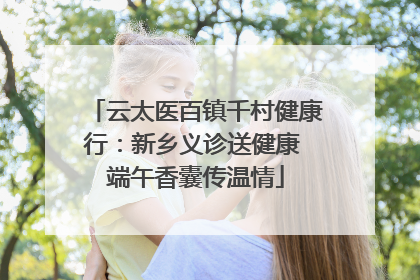云太医百镇千村健康行：新乡义诊送健康 端午香囊传温情