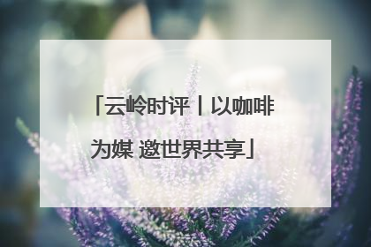 云岭时评丨以咖啡为媒 邀世界共享